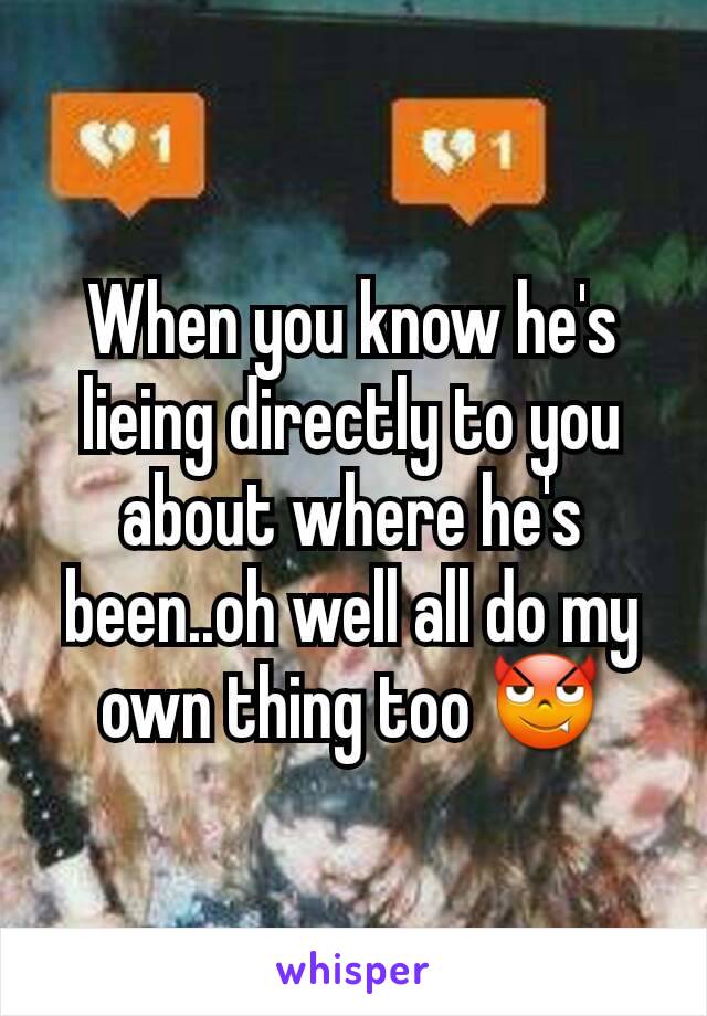 When you know he's lieing directly to you about where he's been..oh well all do my own thing too 😈
