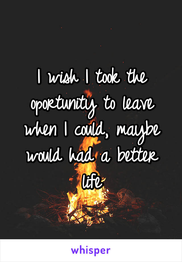 I wish I took the oportunity to leave when I could, maybe would had a better life