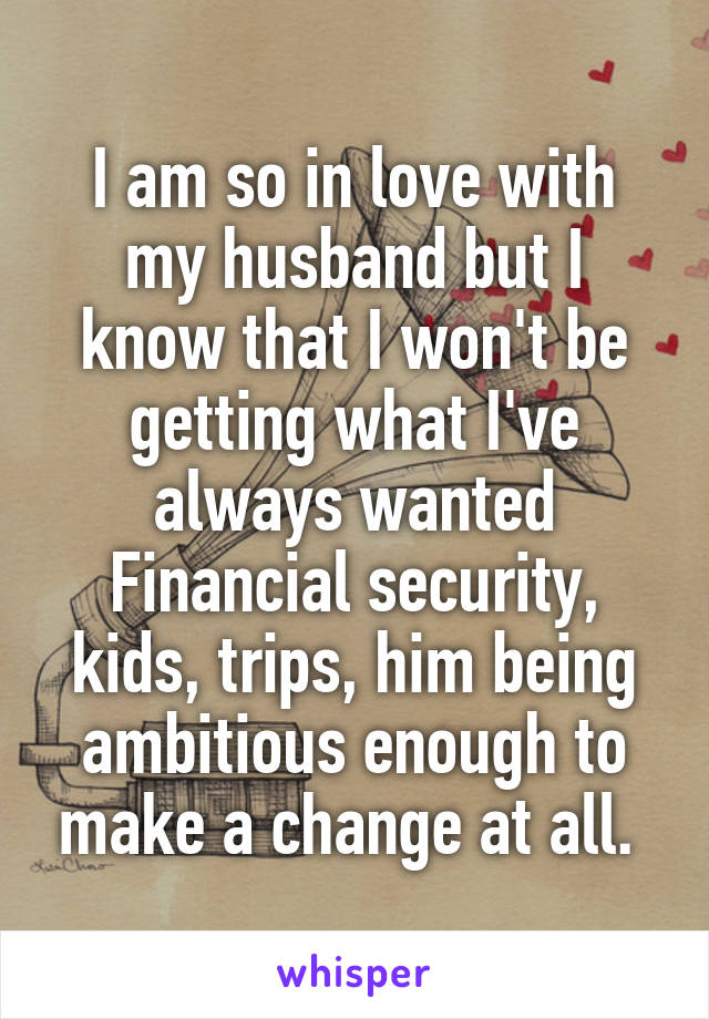 I am so in love with my husband but I know that I won't be getting what I've always wanted
Financial security, kids, trips, him being ambitious enough to make a change at all. 