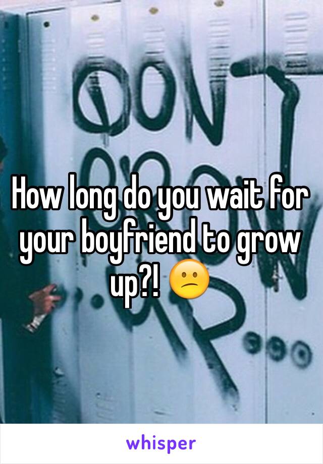 How long do you wait for your boyfriend to grow up?! 😕