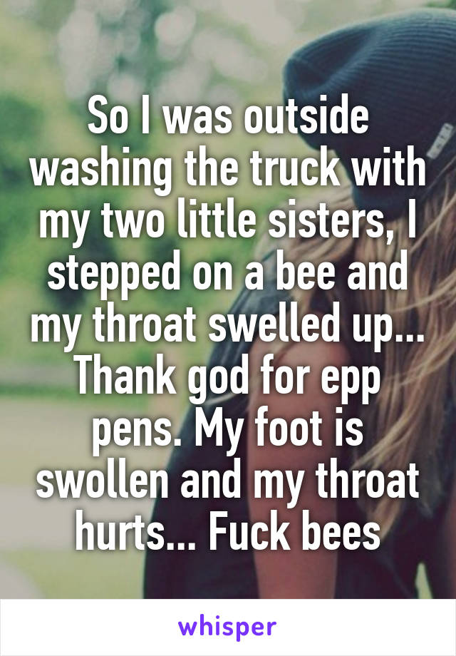 So I was outside washing the truck with my two little sisters, I stepped on a bee and my throat swelled up... Thank god for epp pens. My foot is swollen and my throat hurts... Fuck bees