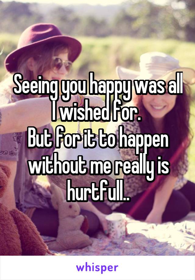 Seeing you happy was all I wished for. 
But for it to happen without me really is hurtfull..