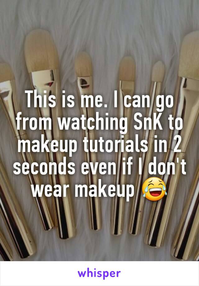This is me. I can go from watching SnK to makeup tutorials in 2 seconds even if I don't wear makeup 😂