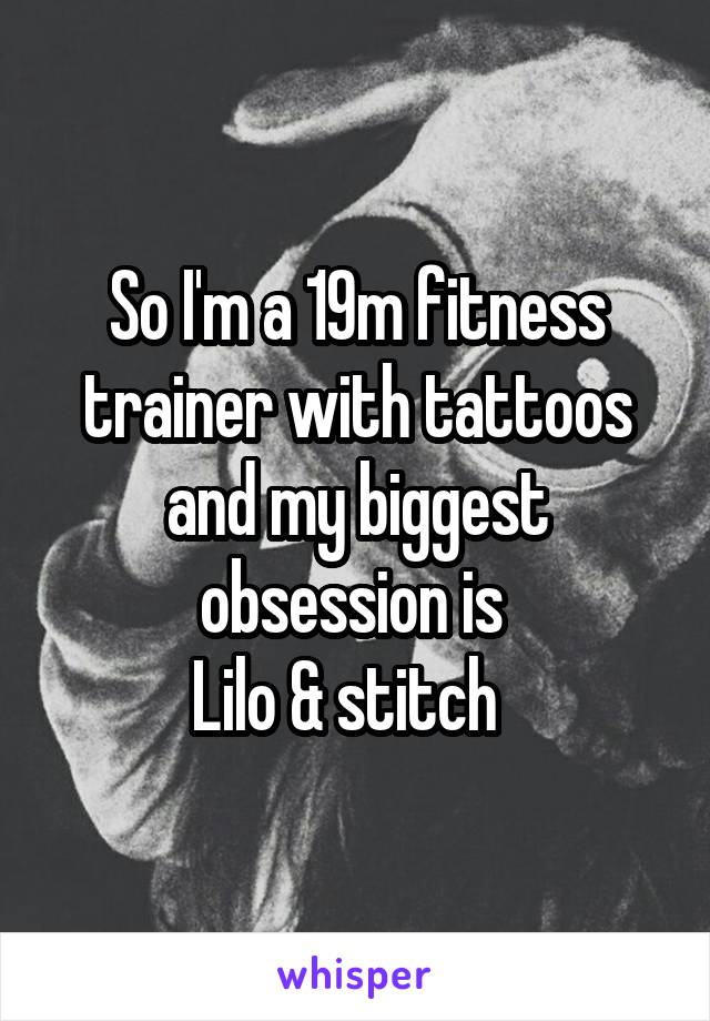 So I'm a 19m fitness trainer with tattoos and my biggest obsession is 
Lilo & stitch  