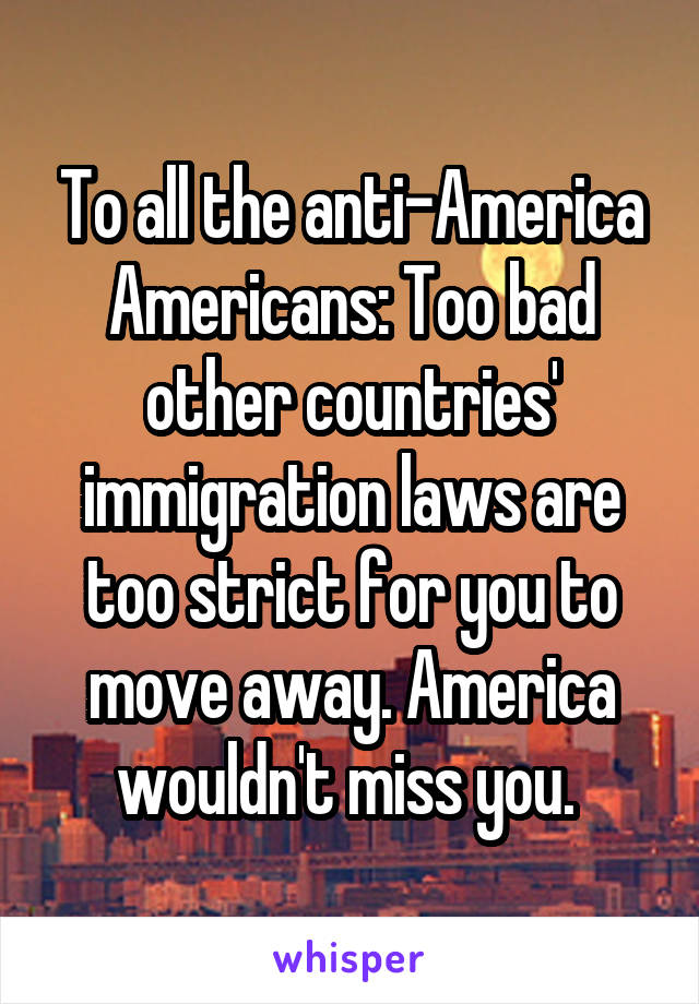 To all the anti-America Americans: Too bad other countries' immigration laws are too strict for you to move away. America wouldn't miss you. 