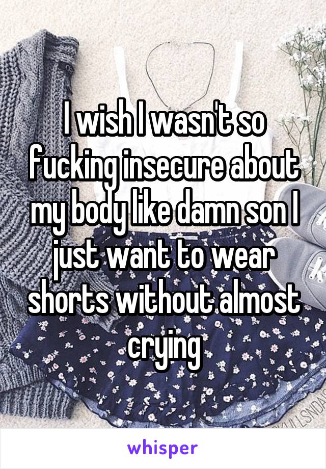 I wish I wasn't so fucking insecure about my body like damn son I just want to wear shorts without almost crying