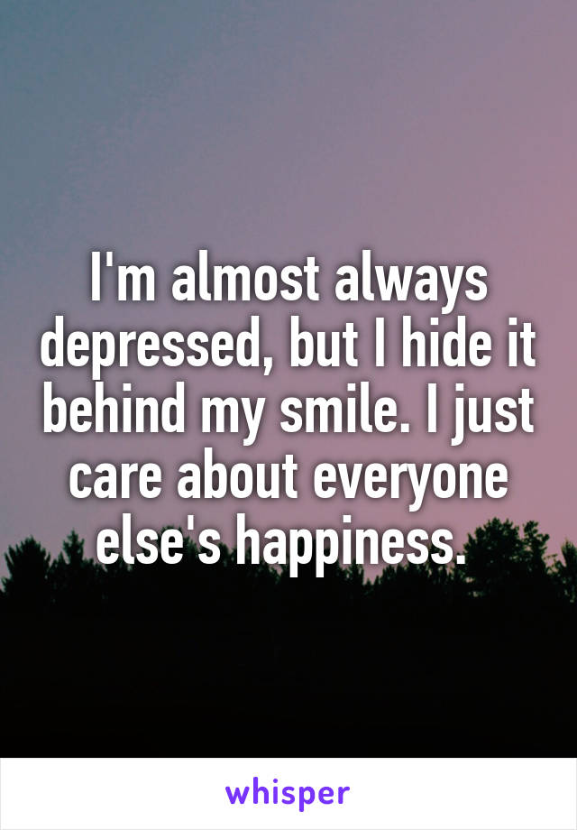 I'm almost always depressed, but I hide it behind my smile. I just care about everyone else's happiness. 