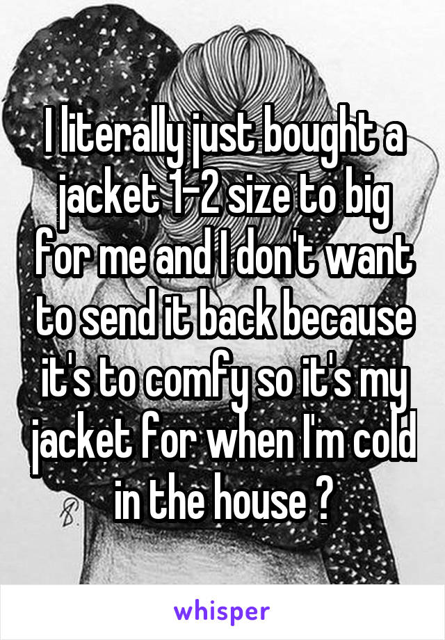 I literally just bought a jacket 1-2 size to big for me and I don't want to send it back because it's to comfy so it's my jacket for when I'm cold in the house 😄