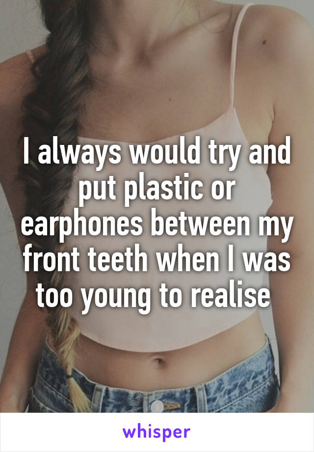 I always would try and put plastic or earphones between my front teeth when I was too young to realise 