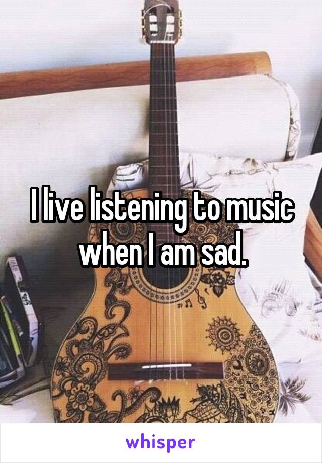 I live listening to music when I am sad.