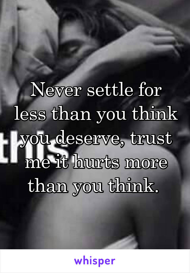 Never settle for less than you think you deserve, trust me it hurts more than you think. 