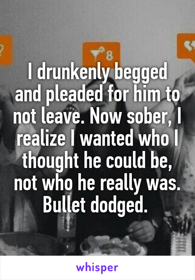 I drunkenly begged and pleaded for him to not leave. Now sober, I realize I wanted who I thought he could be, not who he really was. Bullet dodged. 
