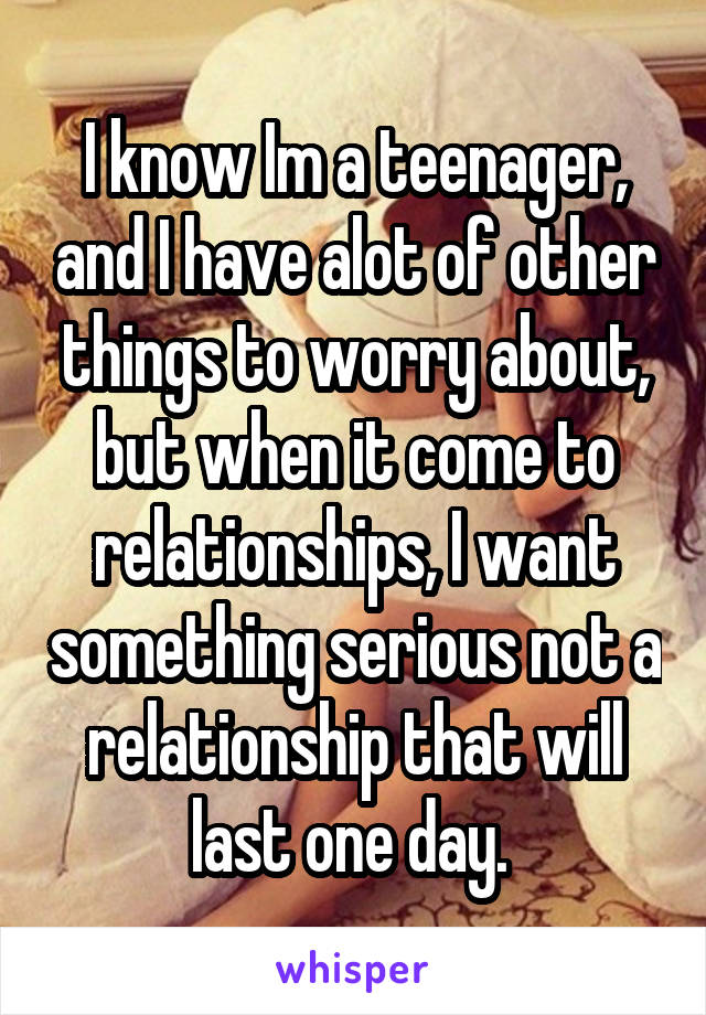 I know Im a teenager, and I have alot of other things to worry about, but when it come to relationships, I want something serious not a relationship that will last one day. 