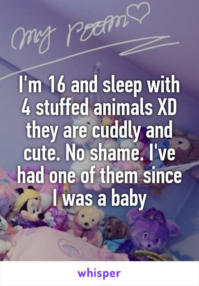 I'm 16 and sleep with 4 stuffed animals XD they are cuddly and cute. No shame. I've had one of them since I was a baby