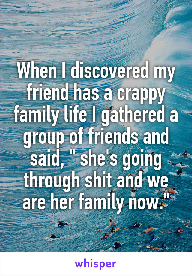 When I discovered my friend has a crappy family life I gathered a group of friends and said, " she's going through shit and we are her family now."