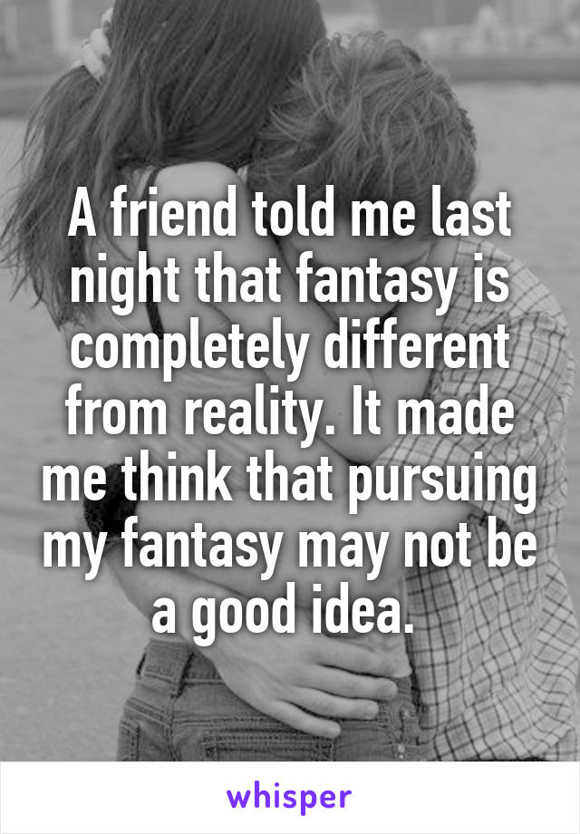 A friend told me last night that fantasy is completely different from reality. It made me think that pursuing my fantasy may not be a good idea. 