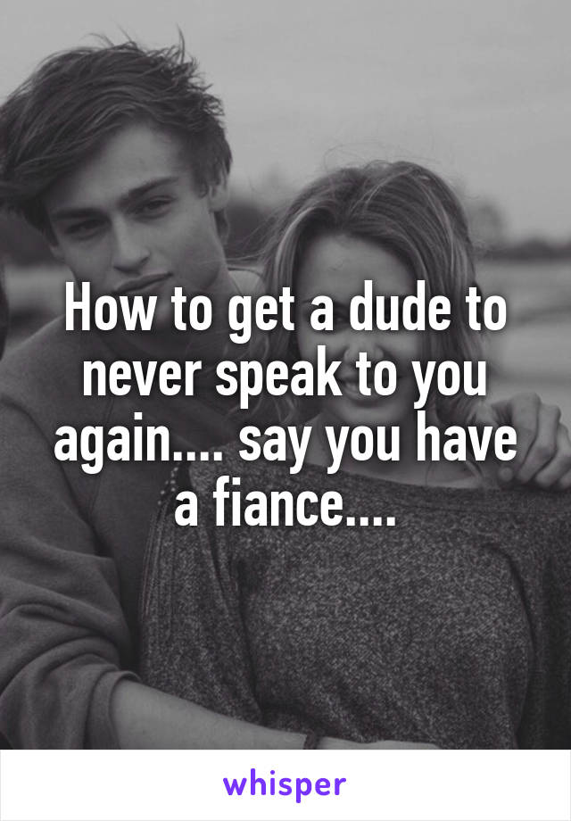 How to get a dude to never speak to you again.... say you have a fiance....