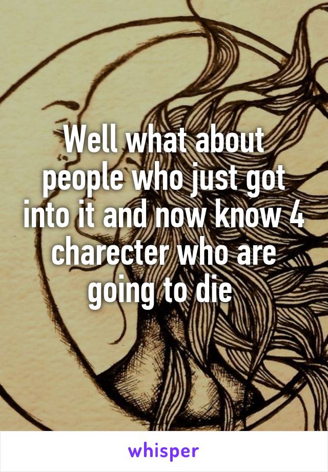 Well what about people who just got into it and now know 4 charecter who are going to die 
