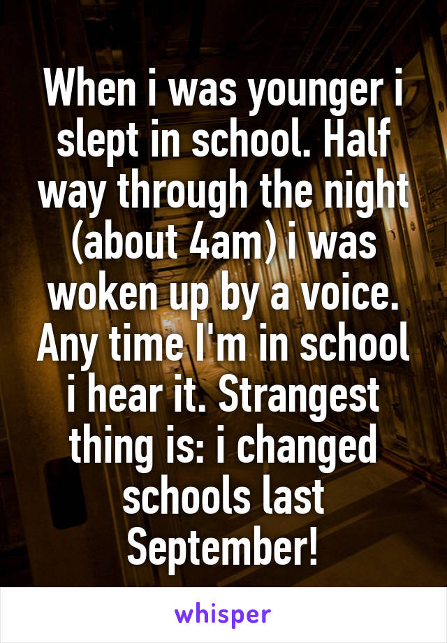 When i was younger i slept in school. Half way through the night (about 4am) i was woken up by a voice. Any time I'm in school i hear it. Strangest thing is: i changed schools last September!