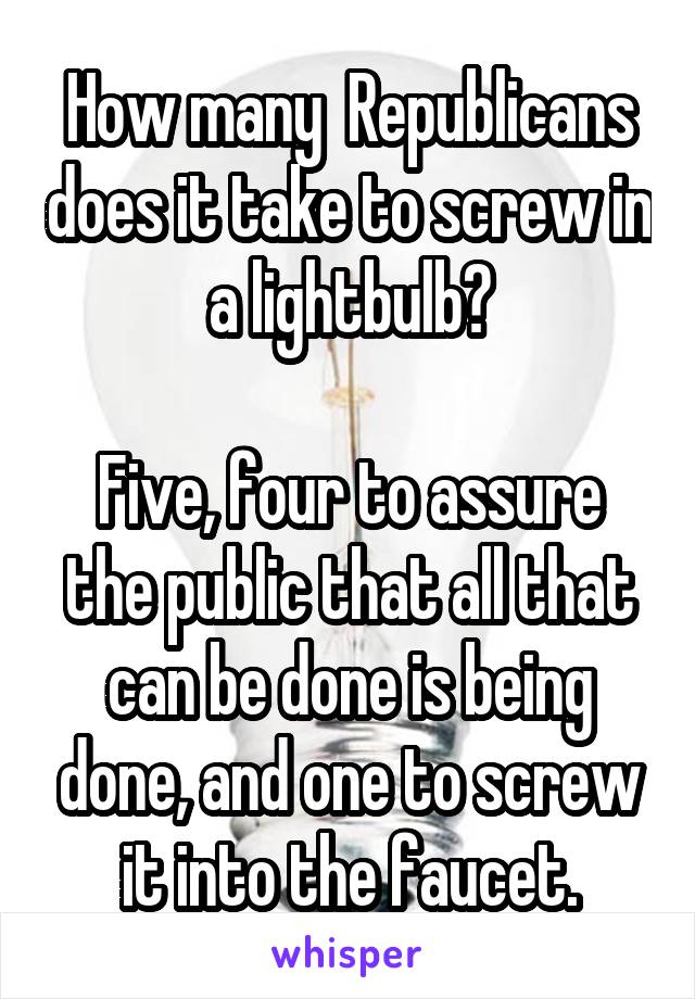 How many  Republicans does it take to screw in a lightbulb?

Five, four to assure the public that all that can be done is being done, and one to screw it into the faucet.