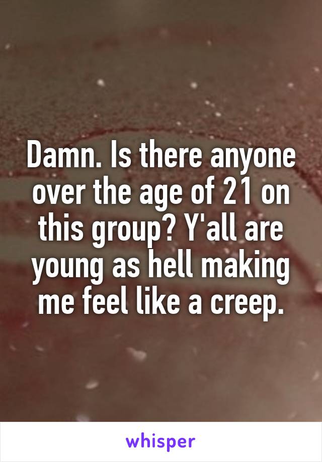 Damn. Is there anyone over the age of 21 on this group? Y'all are young as hell making me feel like a creep.