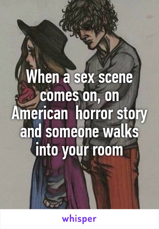 When a sex scene comes on, on American  horror story and someone walks into your room