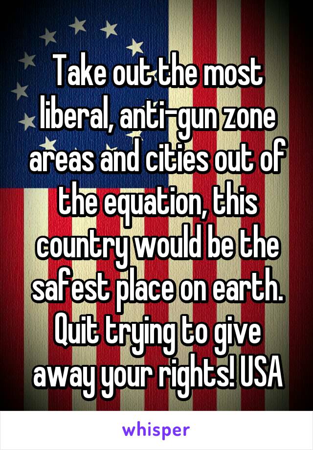 Take out the most liberal, anti-gun zone areas and cities out of the equation, this country would be the safest place on earth. Quit trying to give away your rights! USA