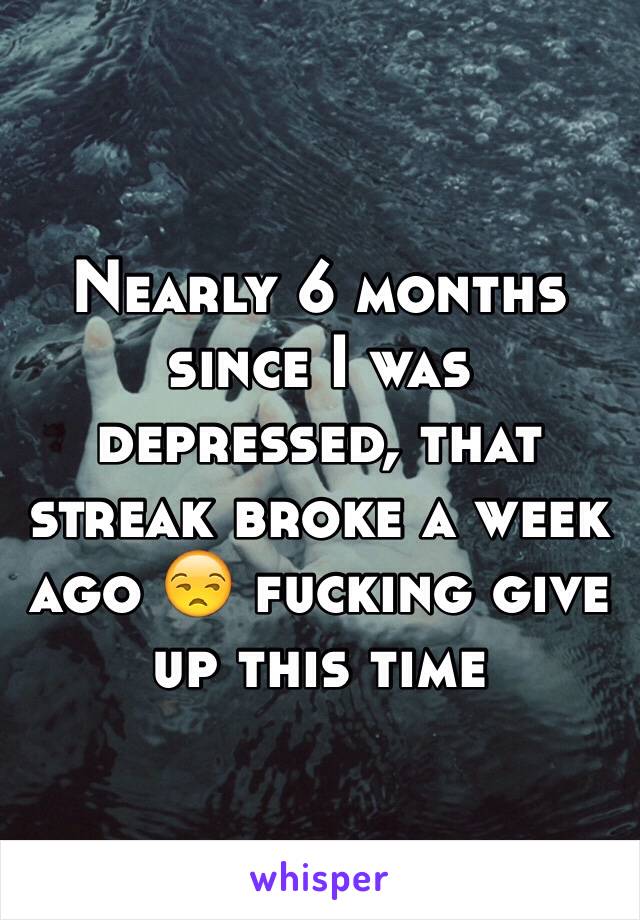Nearly 6 months since I was depressed, that streak broke a week ago 😒 fucking give up this time
