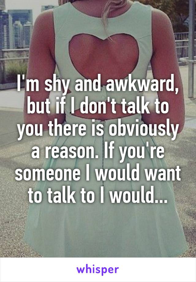 I'm shy and awkward, but if I don't talk to you there is obviously a reason. If you're someone I would want to talk to I would...