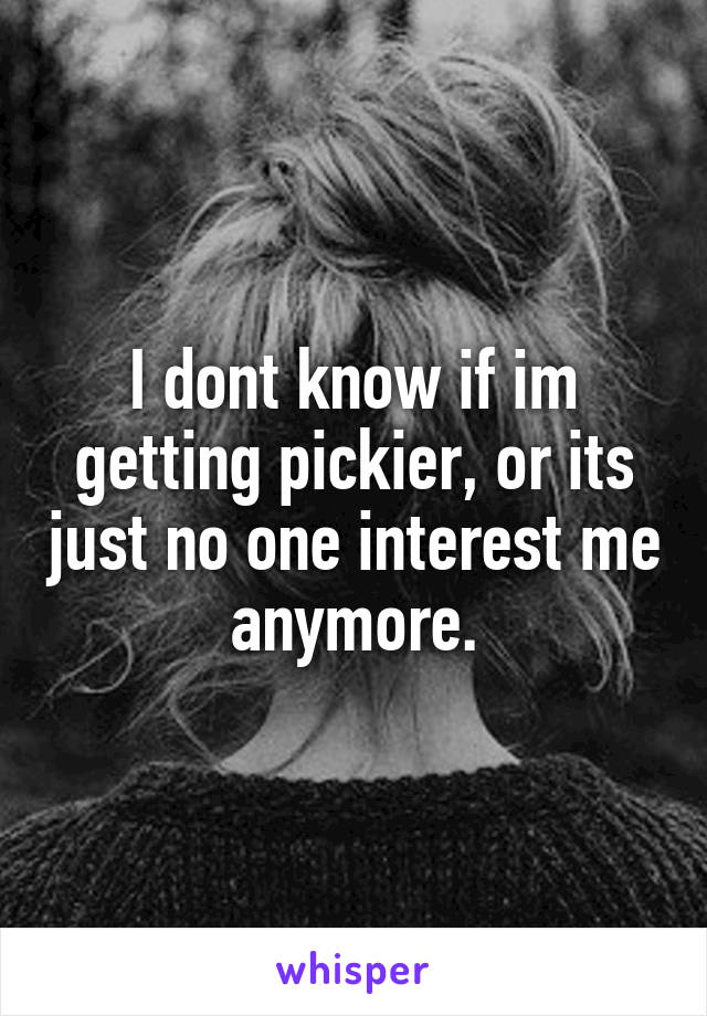 I dont know if im getting pickier, or its just no one interest me anymore.