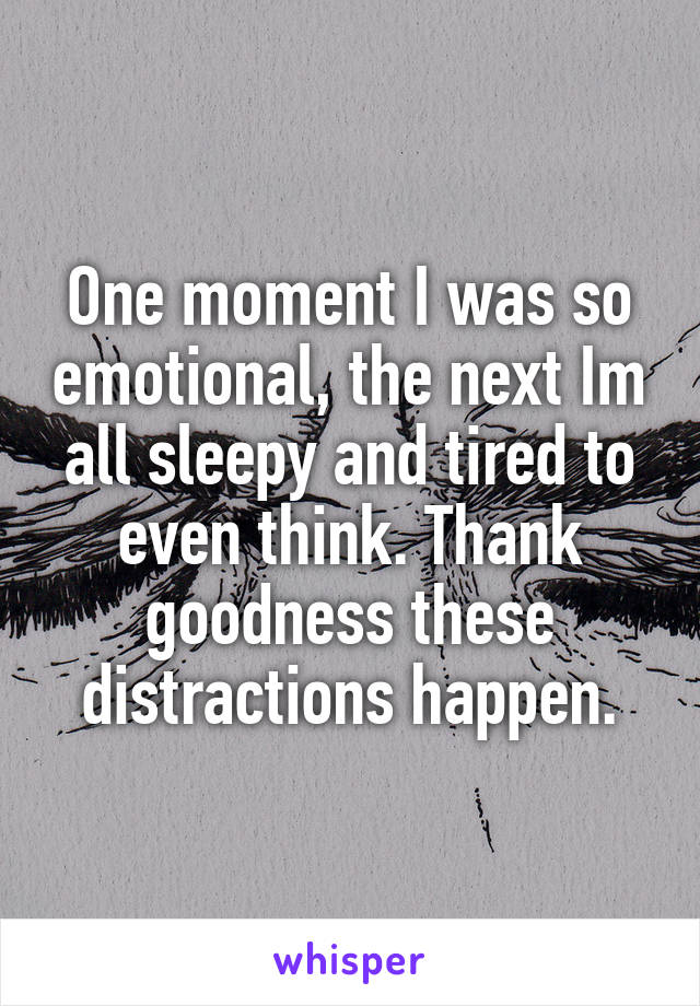 One moment I was so emotional, the next Im all sleepy and tired to even think. Thank goodness these distractions happen.