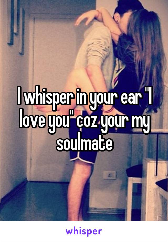 I whisper in your ear "I love you" coz your my soulmate