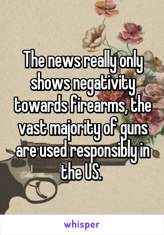 The news really only shows negativity towards firearms, the vast majority of guns are used responsibly in the US. 