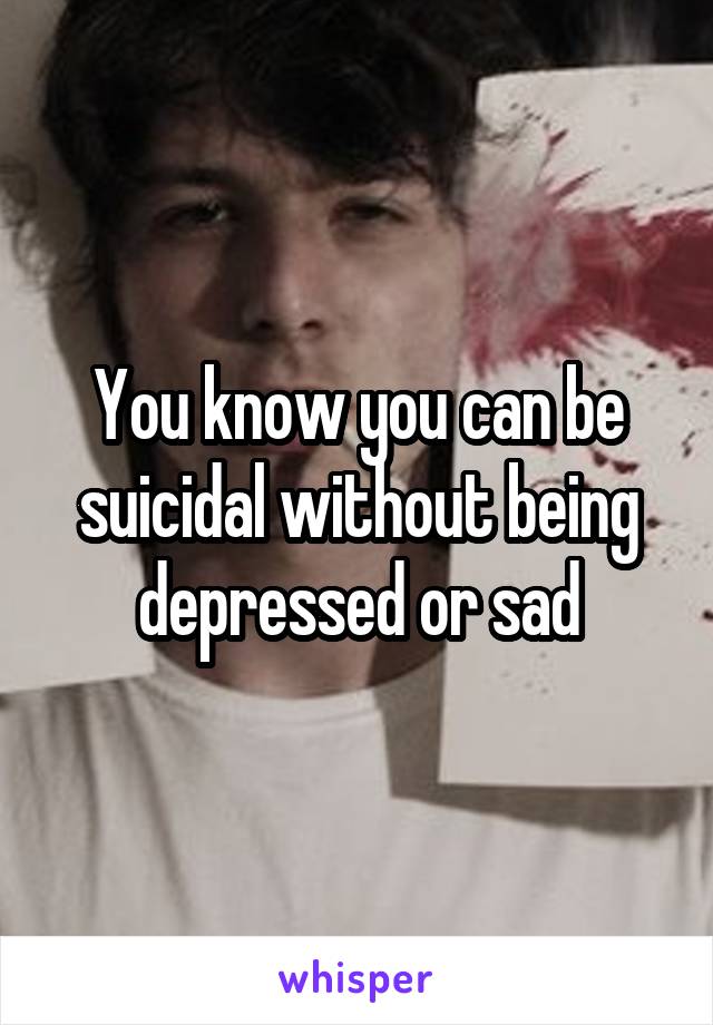 You know you can be suicidal without being depressed or sad