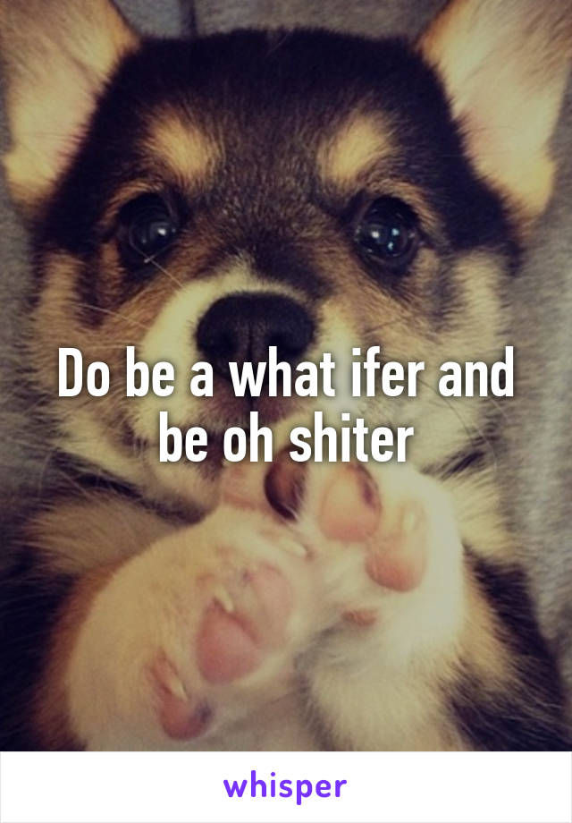 Do be a what ifer and be oh shiter