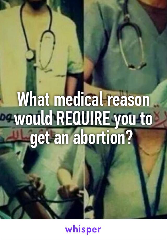 What medical reason would REQUIRE you to get an abortion? 