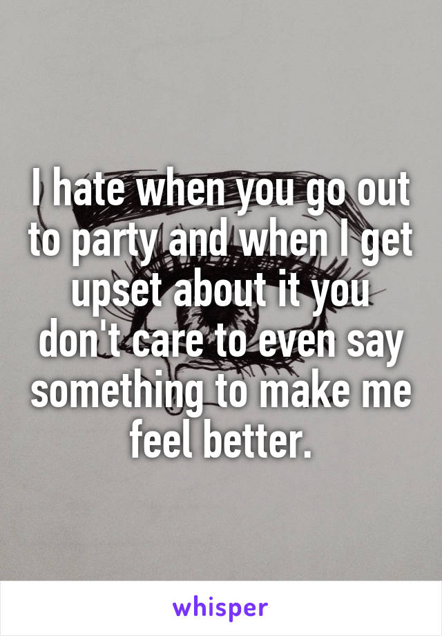I hate when you go out to party and when I get upset about it you don't care to even say something to make me feel better.