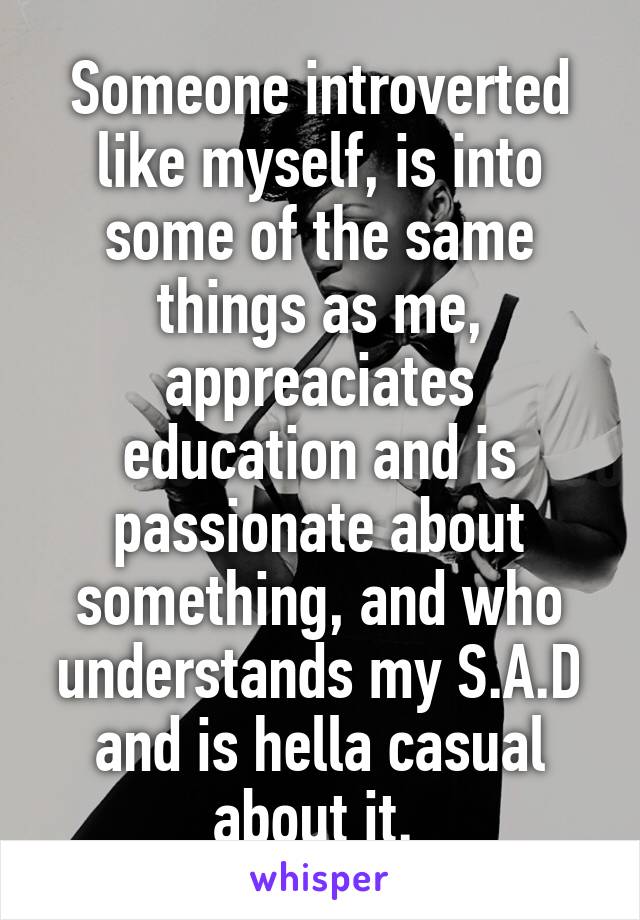 Someone introverted like myself, is into some of the same things as me, appreaciates education and is passionate about something, and who understands my S.A.D and is hella casual about it. 
