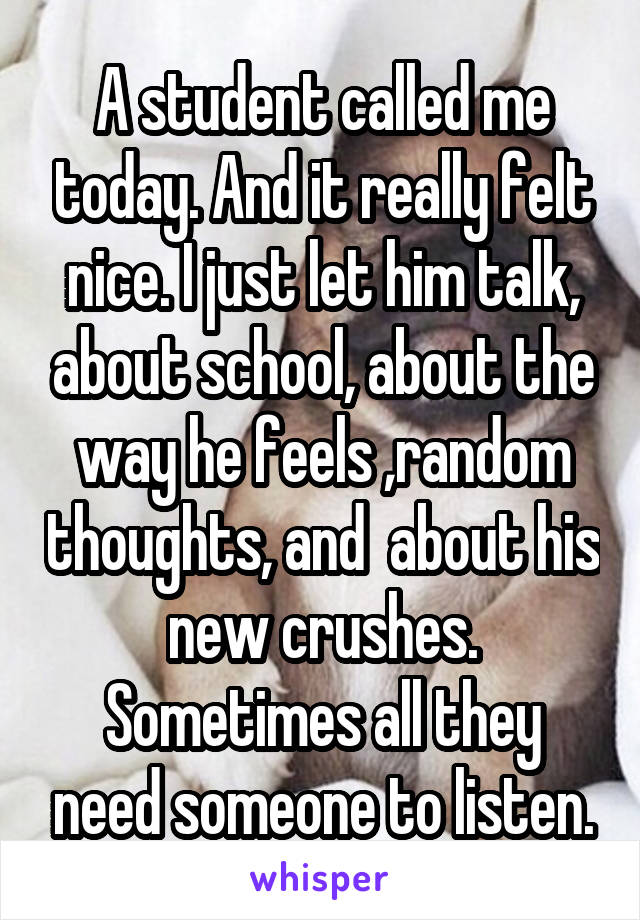 A student called me today. And it really felt nice. I just let him talk, about school, about the way he feels ,random thoughts, and  about his new crushes.
Sometimes all they need someone to listen.