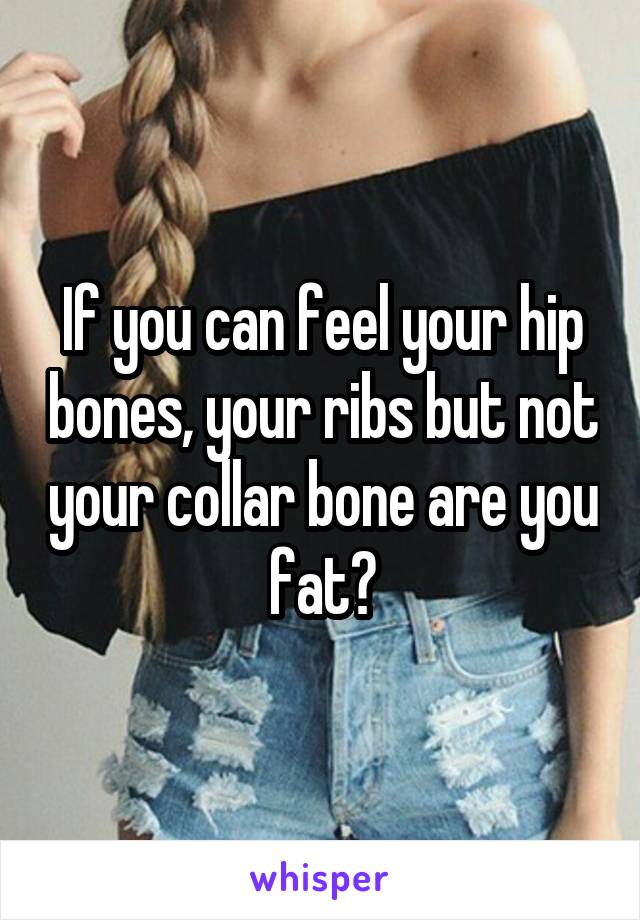 If you can feel your hip bones, your ribs but not your collar bone are you fat?