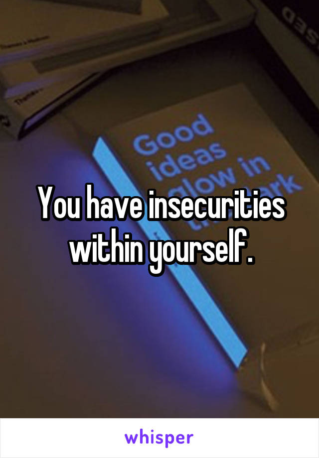 You have insecurities within yourself.