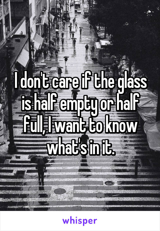 I don't care if the glass is half empty or half full, I want to know what's in it.