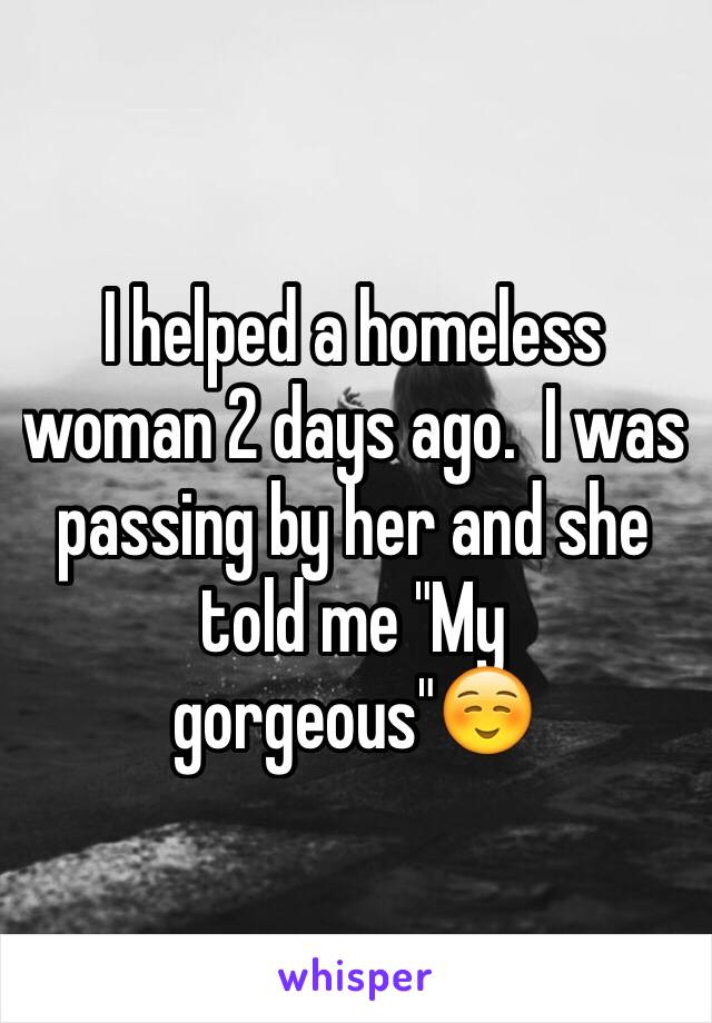 I helped a homeless woman 2 days ago.  I was passing by her and she told me "My gorgeous"☺️