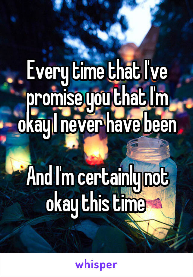 Every time that I've promise you that I'm okay I never have been

And I'm certainly not okay this time 