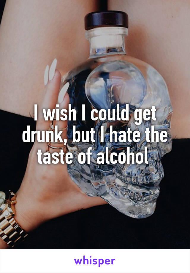 I wish I could get drunk, but I hate the taste of alcohol 