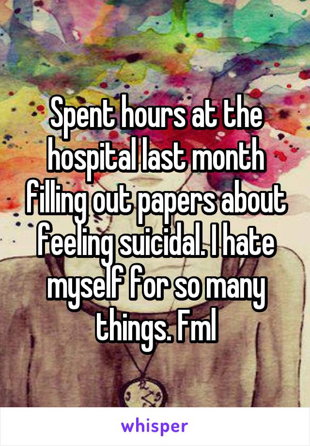 Spent hours at the hospital last month filling out papers about feeling suicidal. I hate myself for so many things. Fml