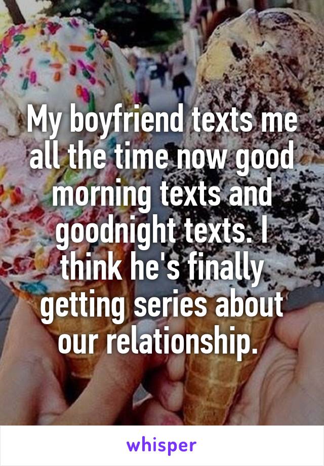 My boyfriend texts me all the time now good morning texts and goodnight texts. I think he's finally getting series about our relationship. 