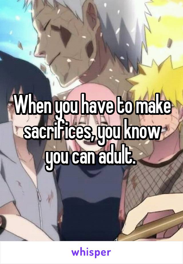 When you have to make sacrifices, you know you can adult. 