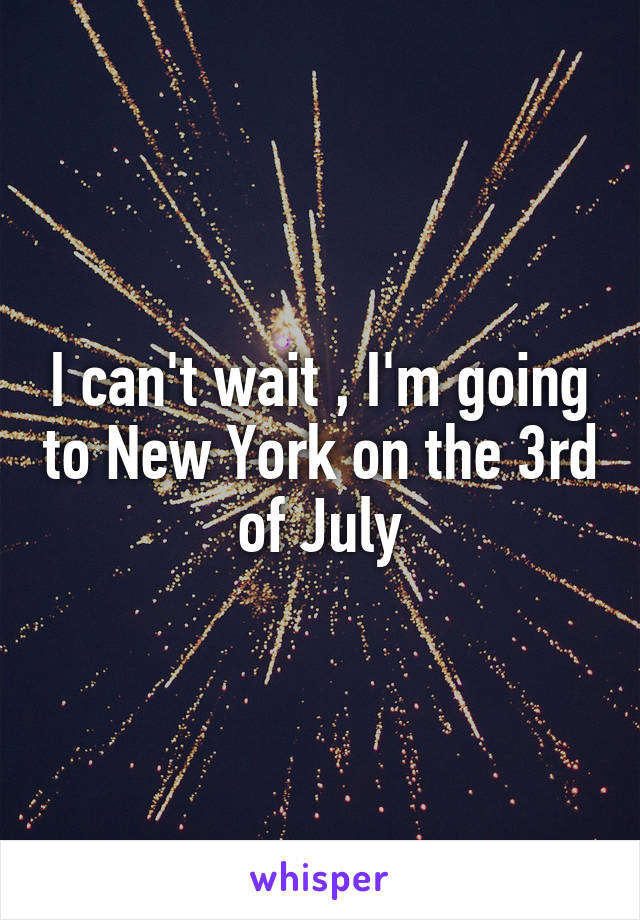 I can't wait , I'm going to New York on the 3rd of July