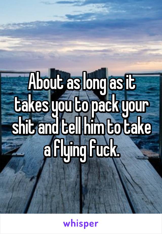 About as long as it takes you to pack your shit and tell him to take a flying fuck.